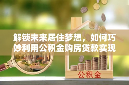 河池解锁未来居住梦想，如何巧妙利用公积金购房贷款实现房产投资