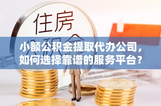 河池小额公积金提取代办公司，如何选择靠谱的服务平台？