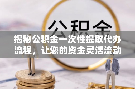 河池揭秘公积金一次性提取代办流程，让您的资金灵活流动
