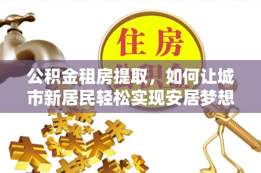 河池公积金租房提取，如何让城市新居民轻松实现安居梦想
