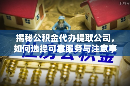 河池揭秘公积金代办提取公司，如何选择可靠服务与注意事项