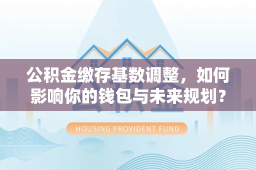 河池公积金缴存基数调整，如何影响你的钱包与未来规划？