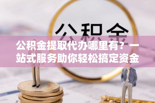 河池公积金提取代办哪里有？一站式服务助你轻松搞定资金难题