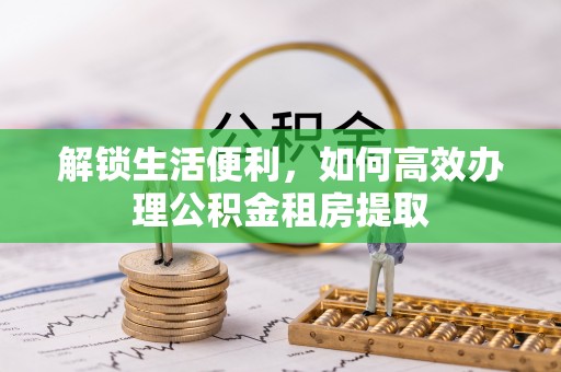 河池解锁生活便利，如何高效办理公积金租房提取