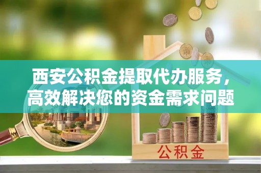 河池西安公积金提取代办服务，高效解决您的资金需求问题