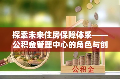河池探索未来住房保障体系——公积金管理中心的角色与创新