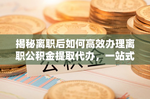 河池揭秘离职后如何高效办理离职公积金提取代办，一站式服务全解析