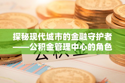 河池探秘现代城市的金融守护者——公积金管理中心的角色与使命