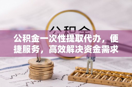 河池公积金一次性提取代办，便捷服务，高效解决资金需求