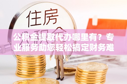 河池公积金提取代办哪里有？专业服务助您轻松搞定财务难题