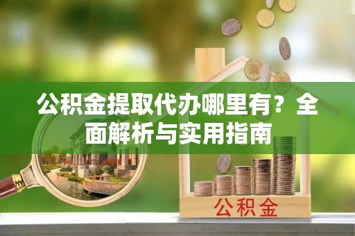 河池公积金提取代办哪里有？全面解析与实用指南
