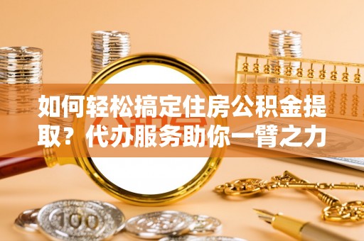 河池如何轻松搞定住房公积金提取？代办服务助你一臂之力