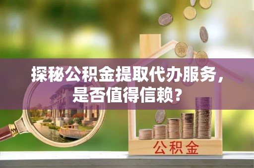 河池探秘公积金提取代办服务，是否值得信赖？