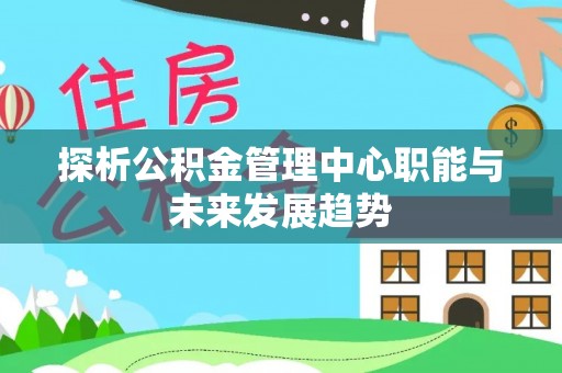 河池探析公积金管理中心职能与未来发展趋势