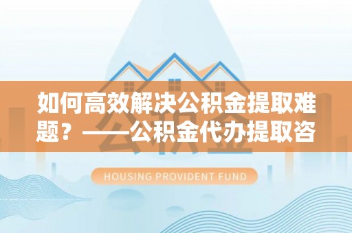 河池如何高效解决公积金提取难题？——公积金代办提取咨询服务全解析