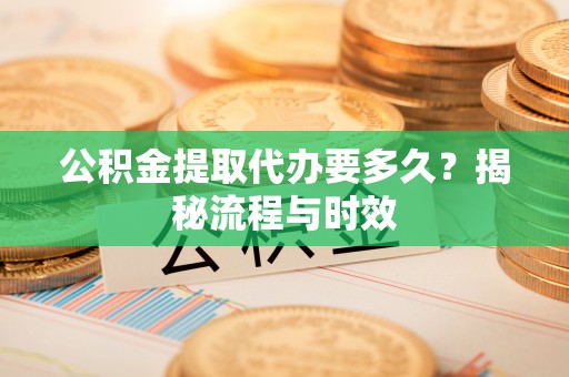 河池公积金提取代办要多久？揭秘流程与时效