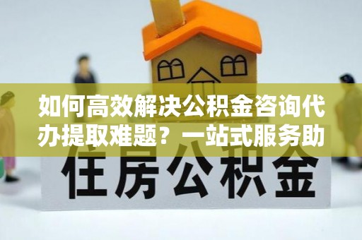 河池如何高效解决公积金咨询代办提取难题？一站式服务助您轻松搞定