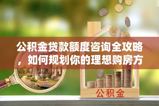 河池公积金贷款额度咨询全攻略，如何规划你的理想购房方案