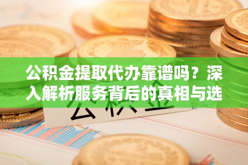 河池公积金提取代办靠谱吗？深入解析服务背后的真相与选择指南