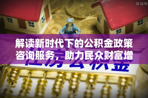 河池解读新时代下的公积金政策咨询服务，助力民众财富增值与安居梦想