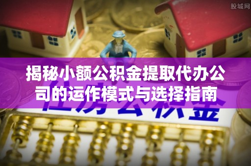 河池揭秘小额公积金提取代办公司的运作模式与选择指南