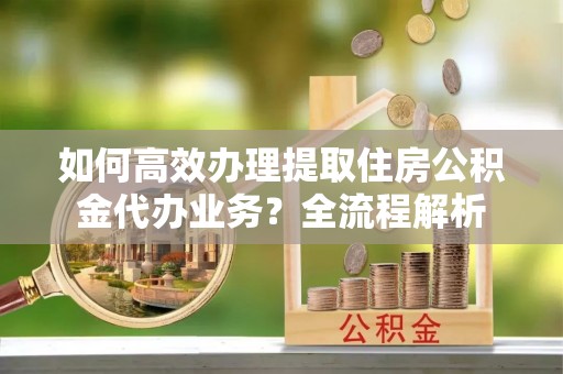 河池如何高效办理提取住房公积金代办业务？全流程解析