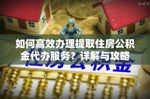河池如何高效办理提取住房公积金代办服务？详解与攻略
