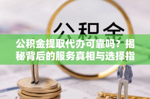 河池公积金提取代办可靠吗？揭秘背后的服务真相与选择指南