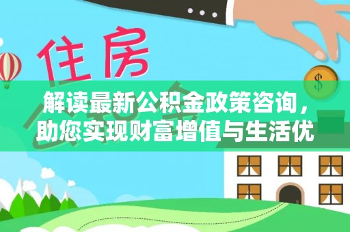 河池解读最新公积金政策咨询，助您实现财富增值与生活优化