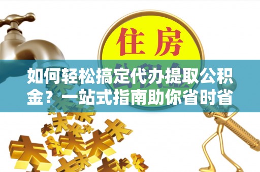 河池如何轻松搞定代办提取公积金？一站式指南助你省时省心