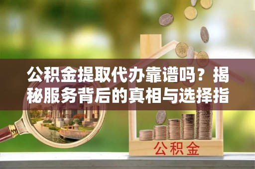 河池公积金提取代办靠谱吗？揭秘服务背后的真相与选择指南