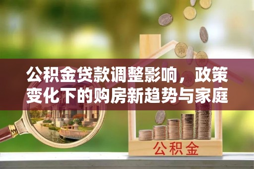 河池公积金贷款调整影响，政策变化下的购房新趋势与家庭财务规划