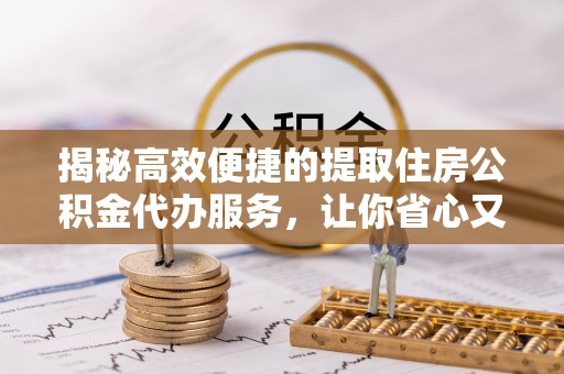 河池揭秘高效便捷的提取住房公积金代办服务，让你省心又省力
