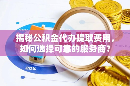 河池揭秘公积金代办提取费用，如何选择可靠的服务商？