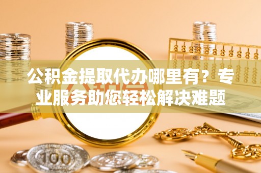 河池公积金提取代办哪里有？专业服务助您轻松解决难题
