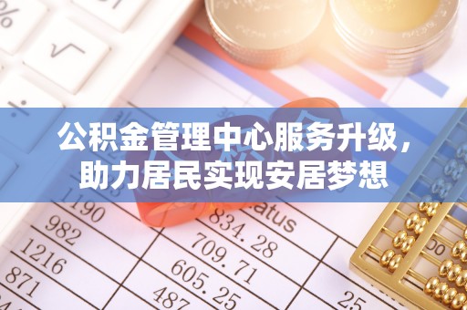 河池公积金管理中心服务升级，助力居民实现安居梦想