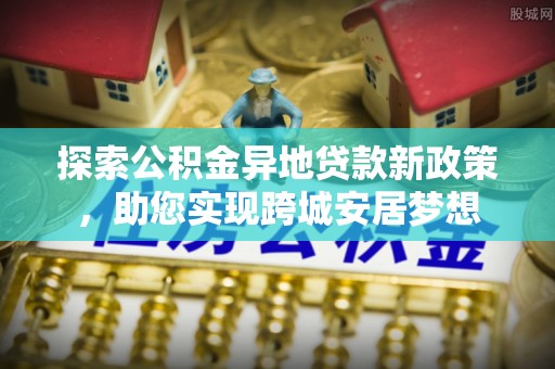河池探索公积金异地贷款新政策，助您实现跨城安居梦想