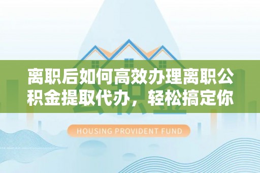 河池离职后如何高效办理离职公积金提取代办，轻松搞定你的公积金