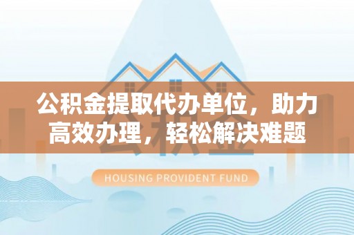 河池公积金提取代办单位，助力高效办理，轻松解决难题