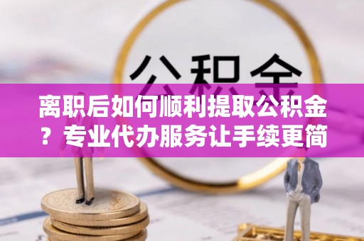 河池离职后如何顺利提取公积金？专业代办服务让手续更简单