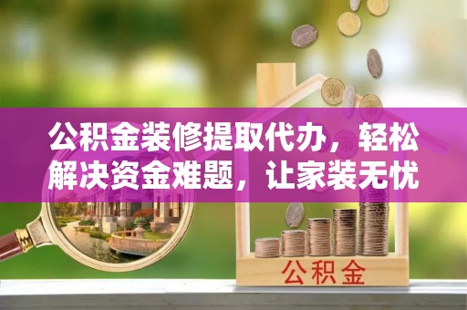 河池公积金装修提取代办，轻松解决资金难题，让家装无忧