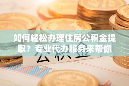 河池如何轻松办理住房公积金提取？专业代办服务来帮你