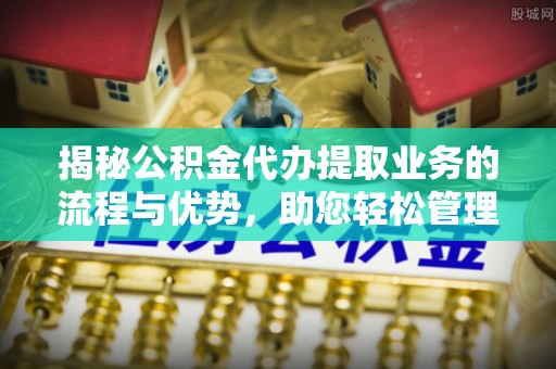 河池揭秘公积金代办提取业务的流程与优势，助您轻松管理财务