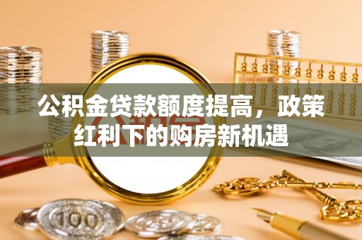 河池公积金贷款额度提高，政策红利下的购房新机遇