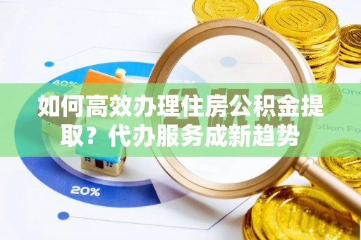 河池如何高效办理住房公积金提取？代办服务成新趋势