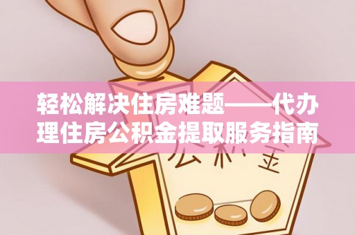 河池轻松解决住房难题——代办理住房公积金提取服务指南
