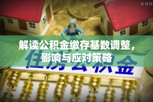 河池解读公积金缴存基数调整，影响与应对策略