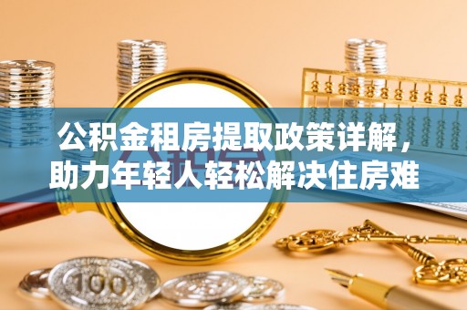 河池公积金租房提取政策详解，助力年轻人轻松解决住房难题
