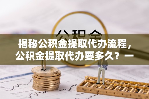 河池揭秘公积金提取代办流程，公积金提取代办要多久？一文读懂