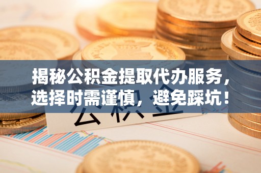 河池揭秘公积金提取代办服务，选择时需谨慎，避免踩坑！